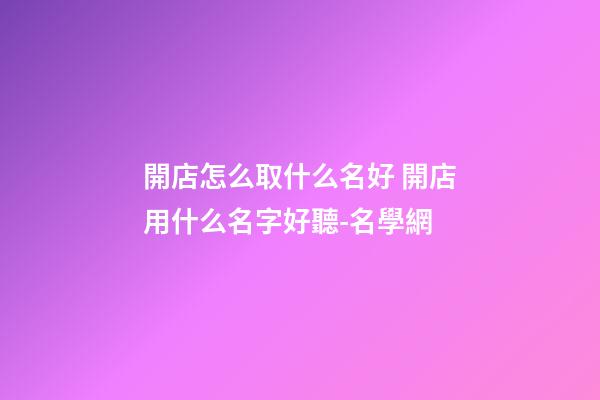 開店怎么取什么名好 開店用什么名字好聽-名學網-第1張-店鋪起名-玄機派